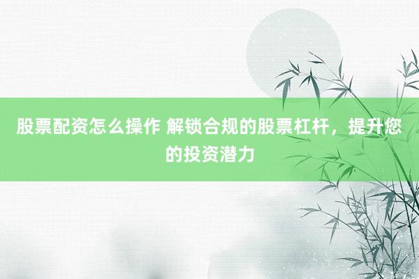 股票配资怎么操作 解锁合规的股票杠杆，提升您的投资潜力