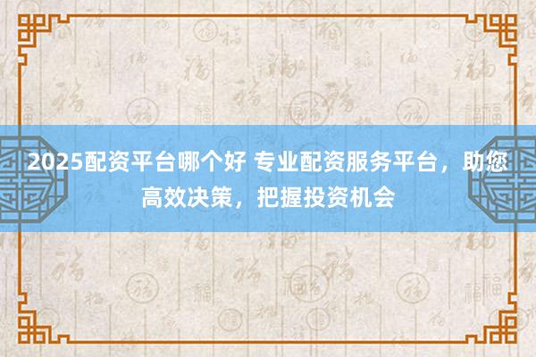 2025配资平台哪个好 专业配资服务平台，助您高效决策，把握投资机会