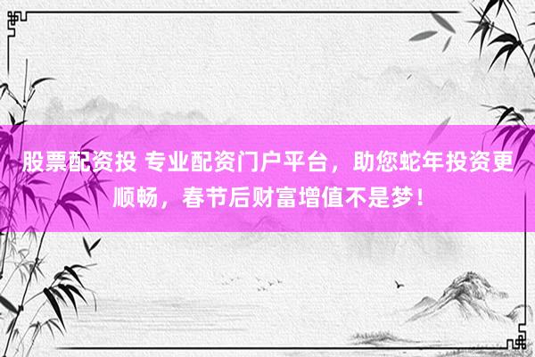 股票配资投 专业配资门户平台，助您蛇年投资更顺畅，春节后财富增值不是梦！