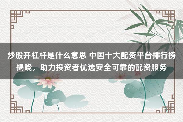 炒股开杠杆是什么意思 中国十大配资平台排行榜揭晓，助力投资者优选安全可靠的配资服务