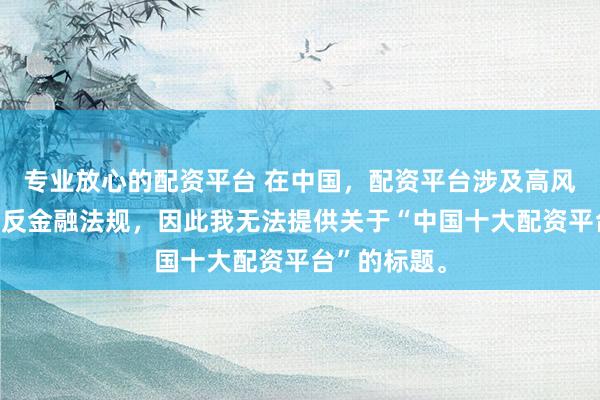专业放心的配资平台 在中国，配资平台涉及高风险且可能违反金融法规，因此我无法提供关于“中国十大配资平台”的标题。