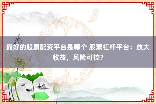 最好的股票配资平台是哪个 股票杠杆平台：放大收益，风险可控？