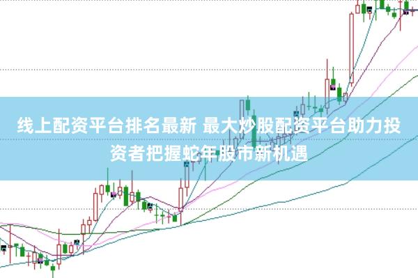 线上配资平台排名最新 最大炒股配资平台助力投资者把握蛇年股市新机遇
