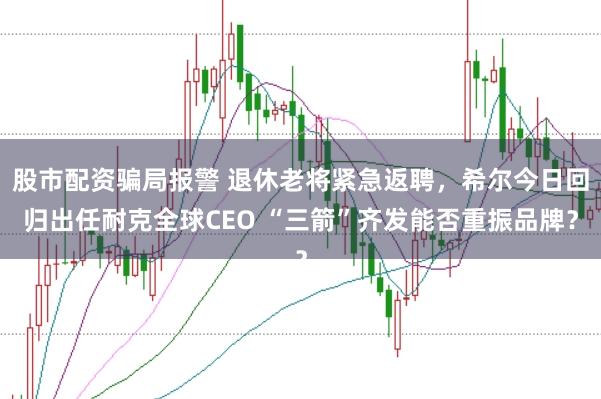 股市配资骗局报警 退休老将紧急返聘，希尔今日回归出任耐克全球CEO “三箭”齐发能否重振品牌？