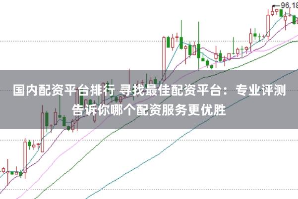 国内配资平台排行 寻找最佳配资平台：专业评测告诉你哪个配资服务更优胜