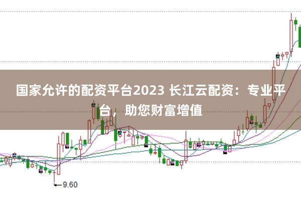 国家允许的配资平台2023 长江云配资：专业平台，助您财富增值