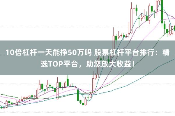 10倍杠杆一天能挣50万吗 股票杠杆平台排行：精选TOP平台，助您放大收益！