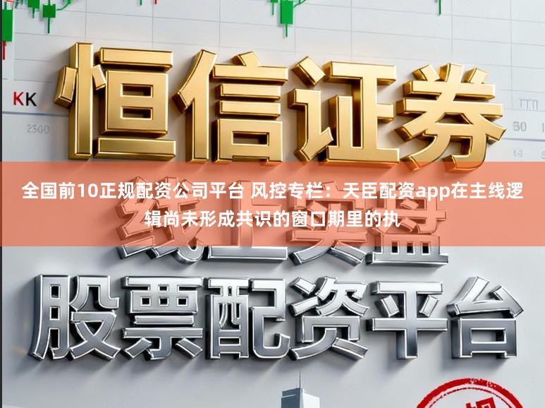 全国前10正规配资公司平台 风控专栏：天臣配资app在主线逻辑尚未形成共识的窗口期里的执