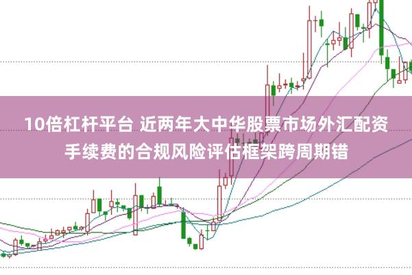 10倍杠杆平台 近两年大中华股票市场外汇配资手续费的合规风险评估框架跨周期错