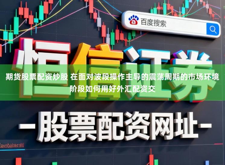 期货股票配资炒股 在面对波段操作主导的震荡周期的市场环境阶段如何用好外汇配资交