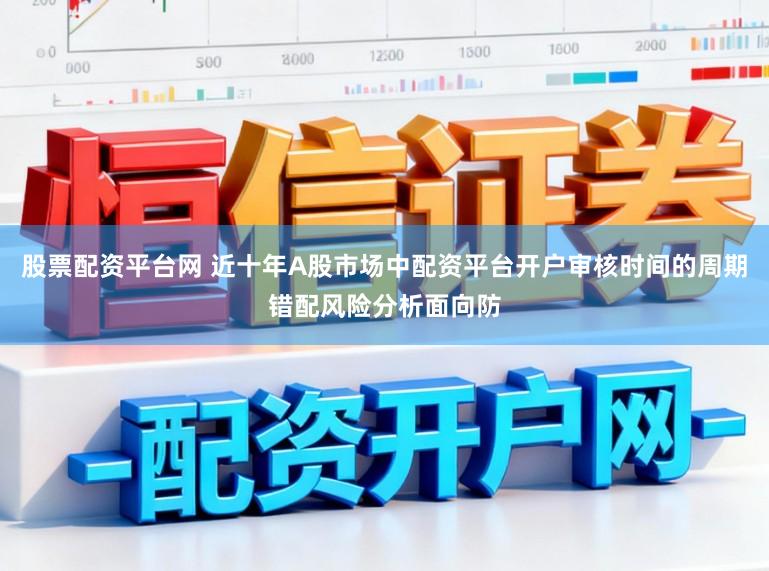 股票配资平台网 近十年A股市场中配资平台开户审核时间的周期错配风险分析面向防
