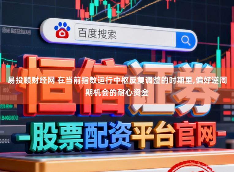 易投顾财经网 在当前指数运行中枢反复调整的时期里,偏好逆周期机会的耐心资金