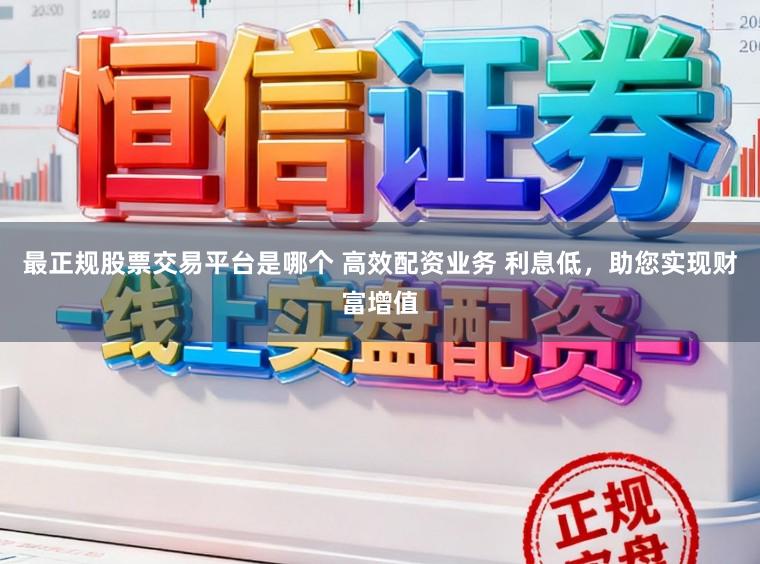 最正规股票交易平台是哪个 高效配资业务 利息低，助您实现财富增值